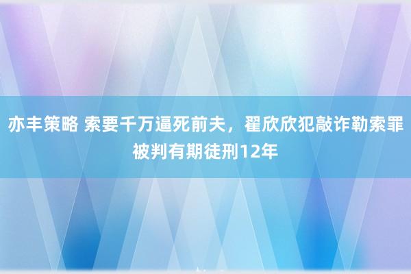 亦丰策略 索要千万逼死前夫，翟欣欣犯敲诈勒索罪被判有期徒刑12年