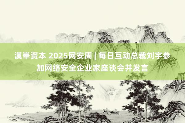 漢崋资本 2025网安周 | 每日互动总裁刘宇参加网络安全企业家座谈会并发言