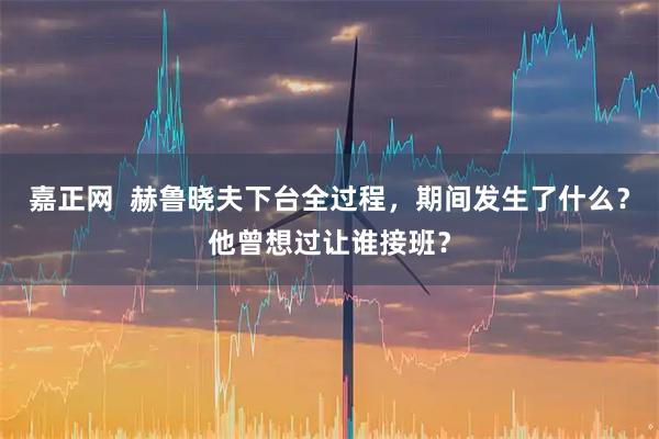 嘉正网  赫鲁晓夫下台全过程，期间发生了什么？他曾想过让谁接班？