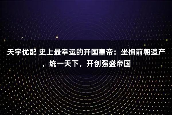 天宇优配 史上最幸运的开国皇帝：坐拥前朝遗产，统一天下，开创强盛帝国