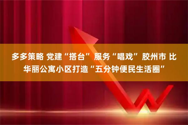 多多策略 党建“搭台” 服务“唱戏” 胶州市 比华丽公寓小区打造“五分钟便民生活圈”