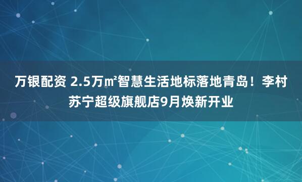 万银配资 2.5万㎡智慧生活地标落地青岛！李村苏宁超级旗舰店9月焕新开业