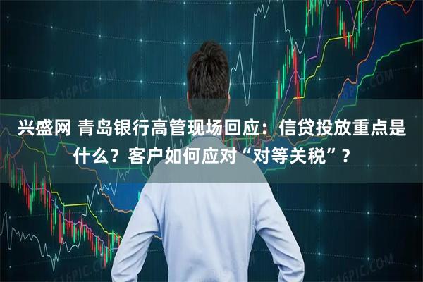 兴盛网 青岛银行高管现场回应：信贷投放重点是什么？客户如何应对“对等关税”？