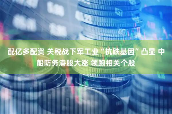 配亿多配资 关税战下军工业“抗跌基因”凸显 中船防务港股大涨 领跑相关个股