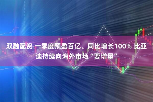 双融配资 一季度预盈百亿、同比增长100% 比亚迪持续向海外市场“要增量”