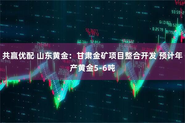 共赢优配 山东黄金：甘肃金矿项目整合开发 预计年产黄金5-6吨