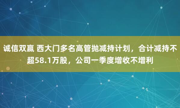 诚信双赢 西大门多名高管抛减持计划，合计减持不超58.1万股，公司一季度增收不增利