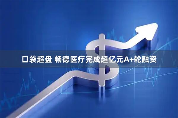 口袋超盘 畅德医疗完成超亿元A+轮融资