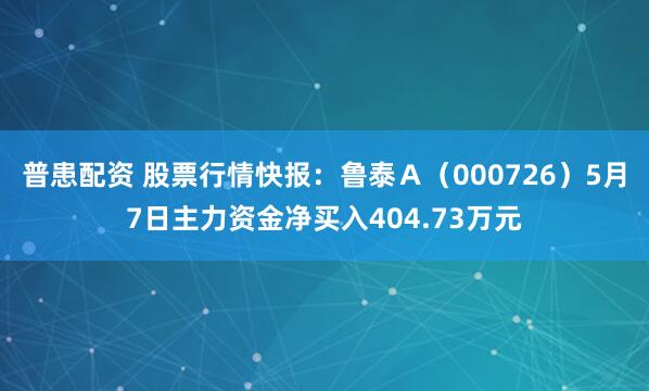 普患配资 股票行情快报：鲁泰Ａ（000726）5月7日主力资金净买入404.73万元