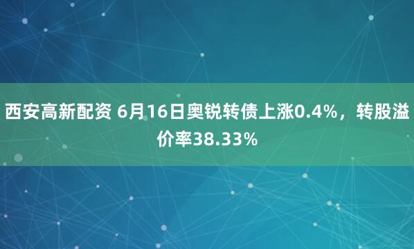 西安高新配资 6月16日奥锐转债上涨0.4%，转股溢价率38.33%