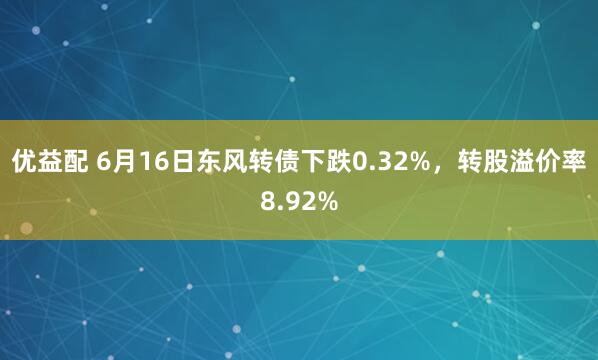 优益配 6月16日东风转债下跌0.32%，转股溢价率8.92%