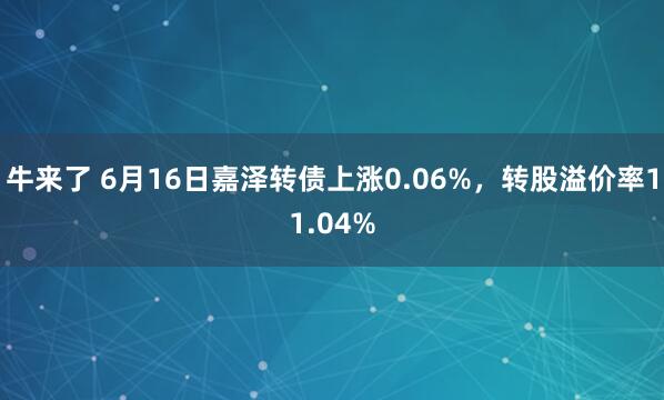牛来了 6月16日嘉泽转债上涨0.06%，转股溢价率11.04%