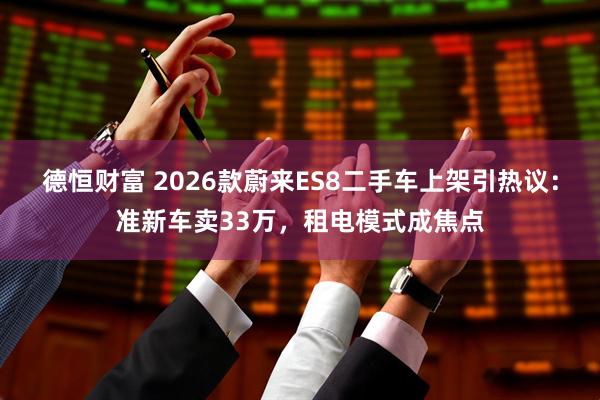 德恒财富 2026款蔚来ES8二手车上架引热议：准新车卖33万，租电模式成焦点