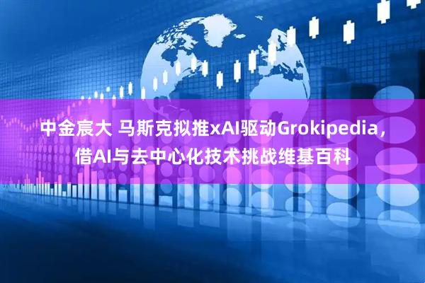 中金宸大 马斯克拟推xAI驱动Grokipedia，借AI与去中心化技术挑战维基百科
