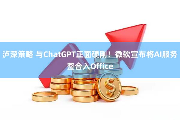 泸深策略 与ChatGPT正面硬刚！微软宣布将AI服务整合入Office