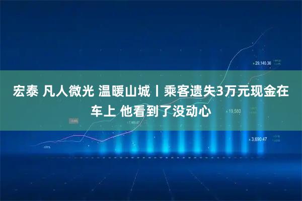 宏泰 凡人微光 温暖山城丨乘客遗失3万元现金在车上 他看到了没动心