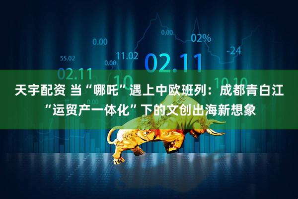 天宇配资 当“哪吒”遇上中欧班列：成都青白江“运贸产一体化”下的文创出海新想象