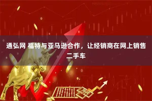 通弘网 福特与亚马逊合作，让经销商在网上销售二手车