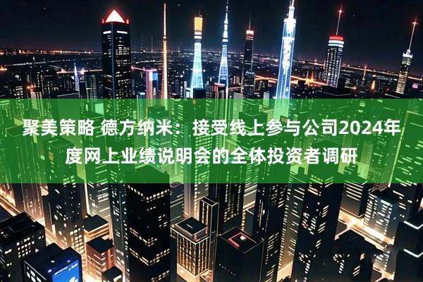 聚美策略 德方纳米：接受线上参与公司2024年度网上业绩说明会的全体投资者调研