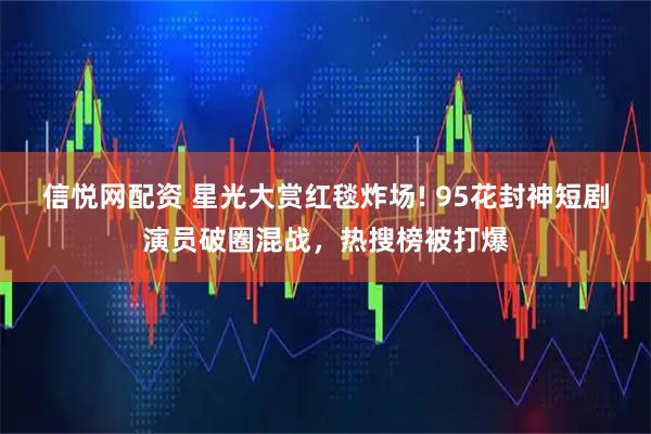 信悦网配资 星光大赏红毯炸场! 95花封神短剧演员破圈混战，热搜榜被打爆