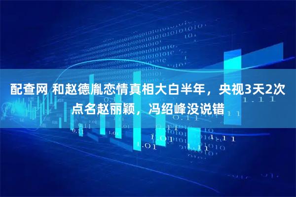 配查网 和赵德胤恋情真相大白半年，央视3天2次点名赵丽颖，冯绍峰没说错