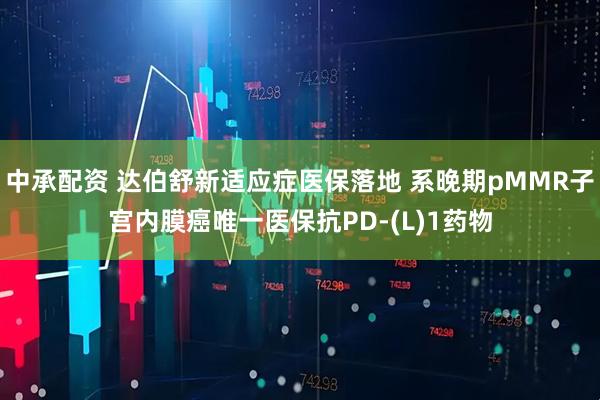 中承配资 达伯舒新适应症医保落地 系晚期pMMR子宫内膜癌唯一医保抗PD-(L)1药物