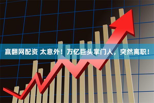 赢翻网配资 太意外！万亿巨头掌门人，突然离职！