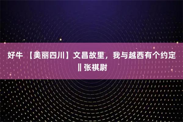 好牛 【美丽四川】文昌故里，我与越西有个约定‖张祺尉