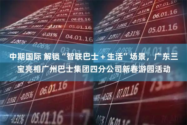 中期国际 解锁“智联巴士＋生活”场景，广东三宝亮相广州巴士集团四分公司新春游园活动