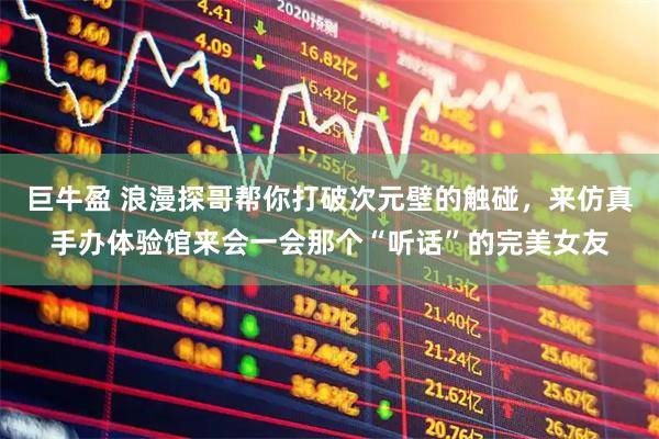 巨牛盈 浪漫探哥帮你打破次元壁的触碰，来仿真手办体验馆来会一会那个“听话”的完美女友