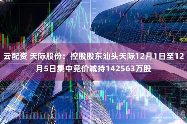 云配资 天际股份：控股股东汕头天际12月1日至12月5日集中竞价减持142563万股