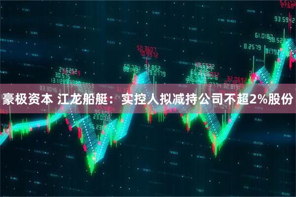 豪极资本 江龙船艇：实控人拟减持公司不超2%股份