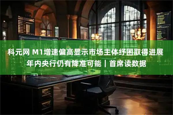 科元网 M1增速偏高显示市场主体纾困取得进展 年内央行仍有降准可能｜首席读数据