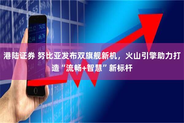 港陆证券 努比亚发布双旗舰新机，火山引擎助力打造“流畅+智慧”新标杆