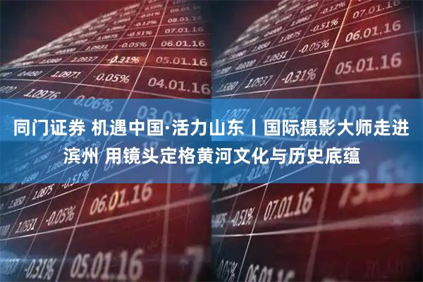 同门证券 机遇中国·活力山东丨国际摄影大师走进滨州 用镜头定格黄河文化与历史底蕴
