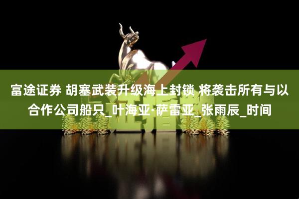 富途证券 胡塞武装升级海上封锁 将袭击所有与以合作公司船只_叶海亚·萨雷亚_张雨辰_时间
