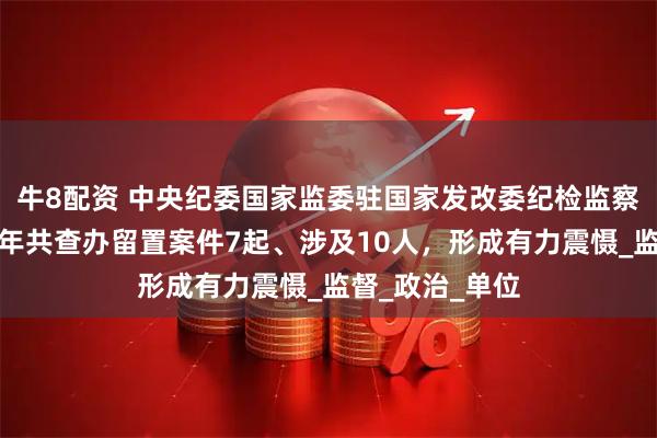 牛8配资 中央纪委国家监委驻国家发改委纪检监察组：今年上半年共查办留置案件7起、涉及10人，形成有力震慑_监督_政治_单位