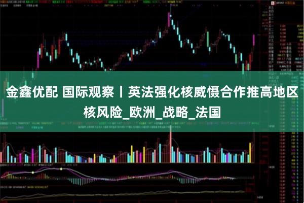 金鑫优配 国际观察丨英法强化核威慑合作推高地区核风险_欧洲_战略_法国