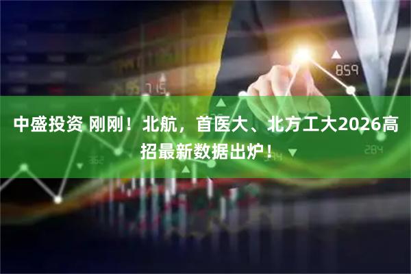 中盛投资 刚刚！北航，首医大、北方工大2026高招最新数据出炉！