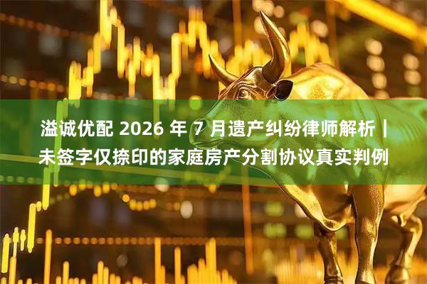 溢诚优配 2026 年 7 月遗产纠纷律师解析|未签字仅捺印的家庭房产分割协议真实判例